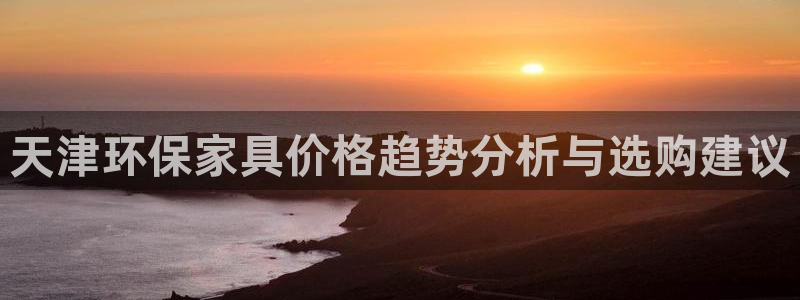 沐鸣平台下载：天津环保家具价格趋势分析与选购建议